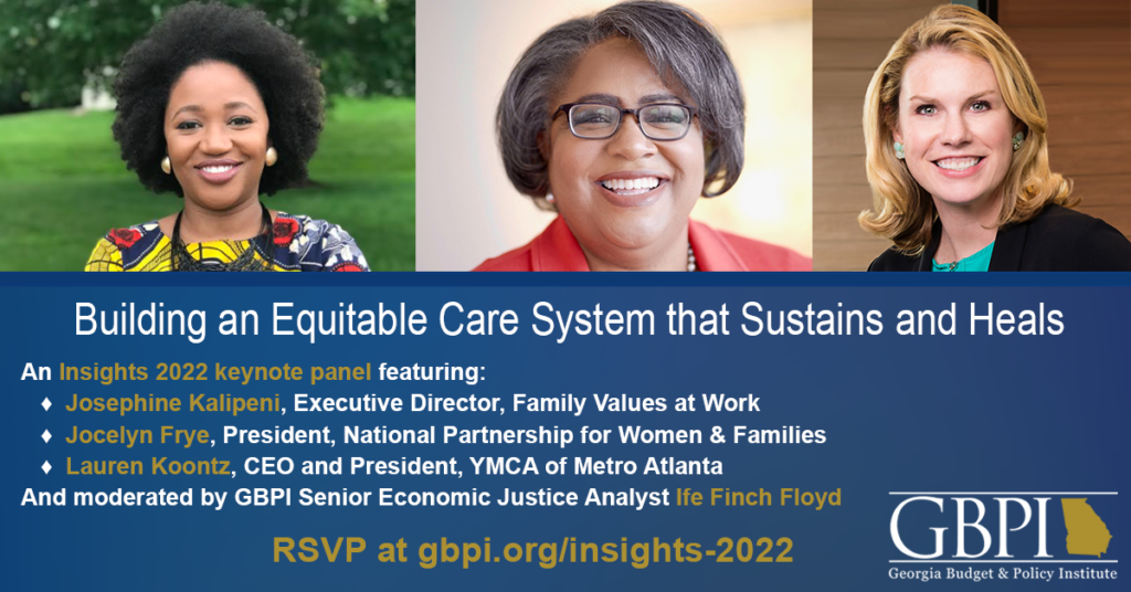 The 2022 Insights Keynote Conversation, Building an Equitable Caring System that Sustains and Heals, will feature: • Josephine Kalipeni, Executive Director, Family Values at Work • Jocelyn Frye, Executive Director, National Partnership for Women & Families • Lauren Koontz, CEO and President, YMCA of Metro Atlanta • Ife Finch Floyd, Senior Economic Justice Analyst, GBPI (moderator)